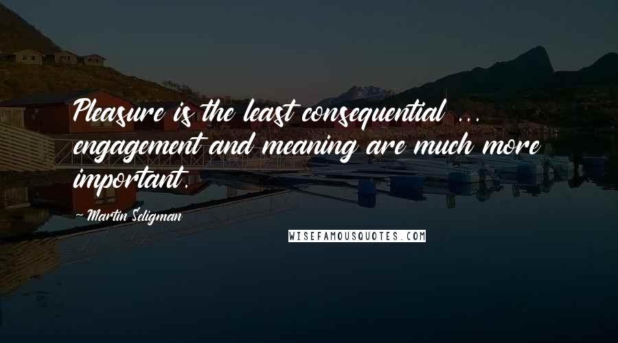 Martin Seligman Quotes: Pleasure is the least consequential ... engagement and meaning are much more important.