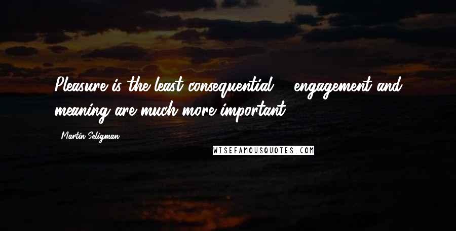Martin Seligman Quotes: Pleasure is the least consequential ... engagement and meaning are much more important.