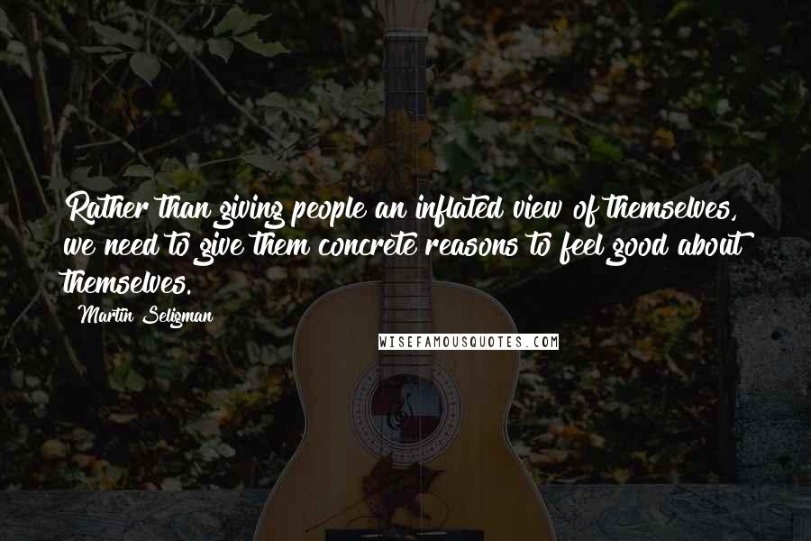 Martin Seligman Quotes: Rather than giving people an inflated view of themselves, we need to give them concrete reasons to feel good about themselves.