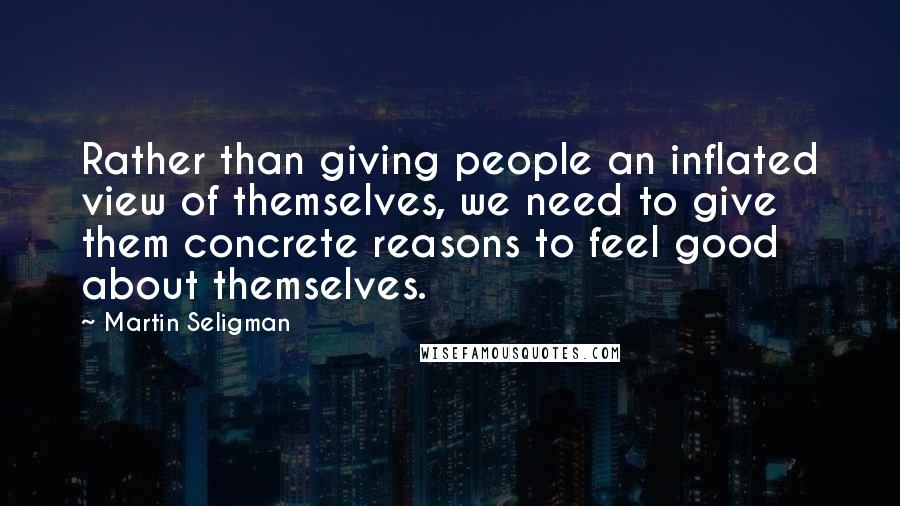 Martin Seligman Quotes: Rather than giving people an inflated view of themselves, we need to give them concrete reasons to feel good about themselves.