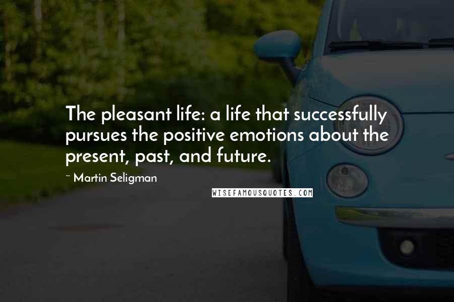 Martin Seligman Quotes: The pleasant life: a life that successfully pursues the positive emotions about the present, past, and future.