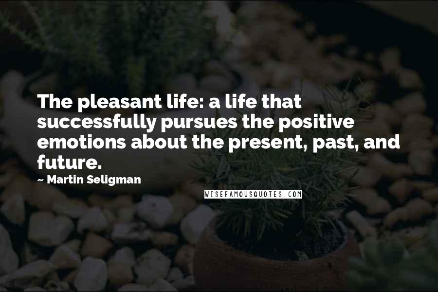 Martin Seligman Quotes: The pleasant life: a life that successfully pursues the positive emotions about the present, past, and future.