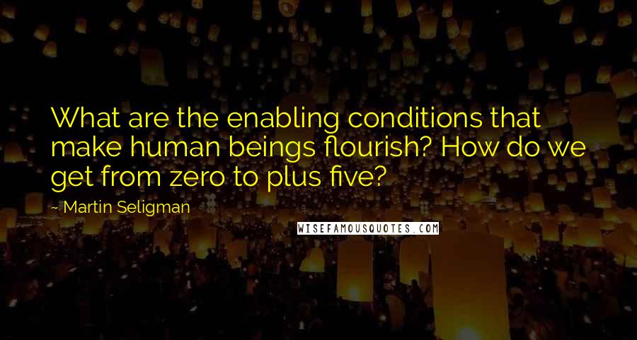 Martin Seligman Quotes: What are the enabling conditions that make human beings flourish? How do we get from zero to plus five?