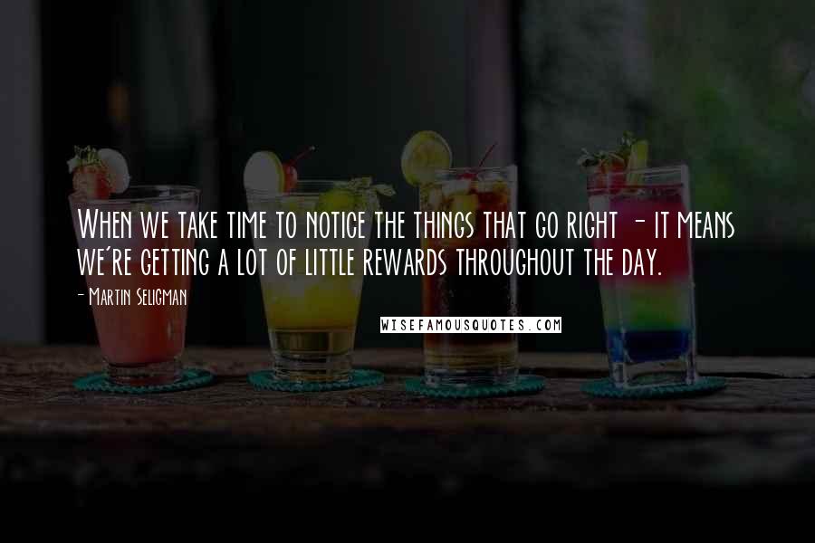 Martin Seligman Quotes: When we take time to notice the things that go right - it means we're getting a lot of little rewards throughout the day.