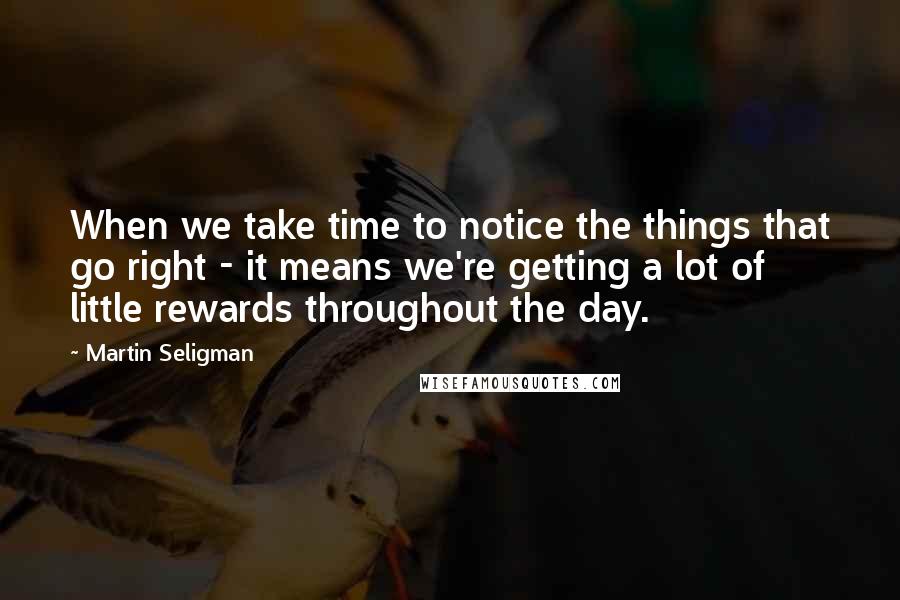 Martin Seligman Quotes: When we take time to notice the things that go right - it means we're getting a lot of little rewards throughout the day.