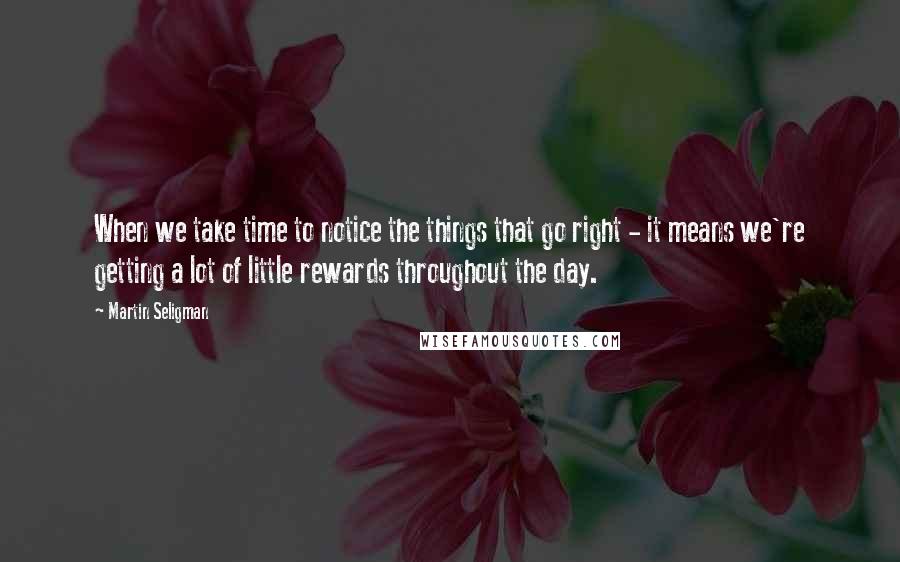 Martin Seligman Quotes: When we take time to notice the things that go right - it means we're getting a lot of little rewards throughout the day.