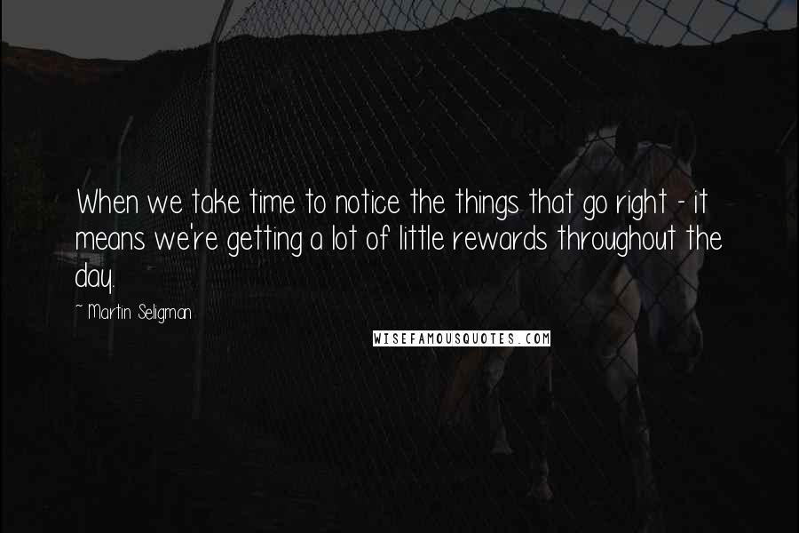 Martin Seligman Quotes: When we take time to notice the things that go right - it means we're getting a lot of little rewards throughout the day.