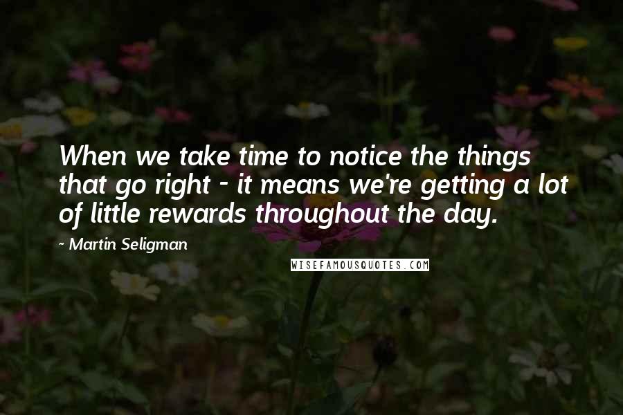 Martin Seligman Quotes: When we take time to notice the things that go right - it means we're getting a lot of little rewards throughout the day.