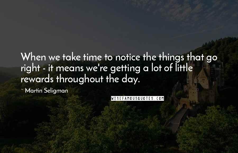 Martin Seligman Quotes: When we take time to notice the things that go right - it means we're getting a lot of little rewards throughout the day.