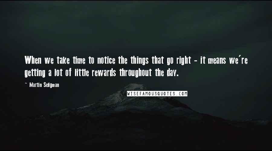 Martin Seligman Quotes: When we take time to notice the things that go right - it means we're getting a lot of little rewards throughout the day.