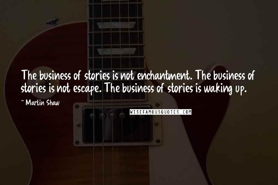 Martin Shaw Quotes: The business of stories is not enchantment. The business of stories is not escape. The business of stories is waking up.