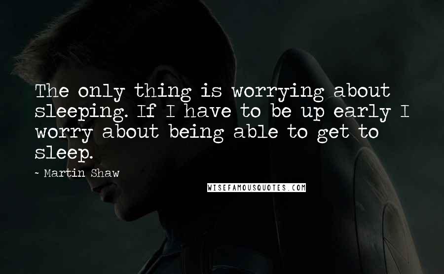 Martin Shaw Quotes: The only thing is worrying about sleeping. If I have to be up early I worry about being able to get to sleep.