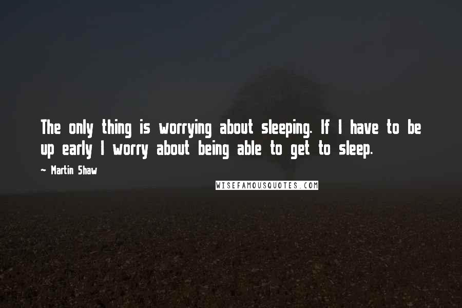 Martin Shaw Quotes: The only thing is worrying about sleeping. If I have to be up early I worry about being able to get to sleep.