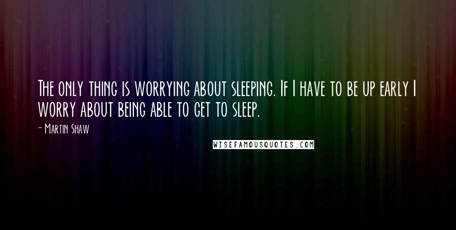 Martin Shaw Quotes: The only thing is worrying about sleeping. If I have to be up early I worry about being able to get to sleep.