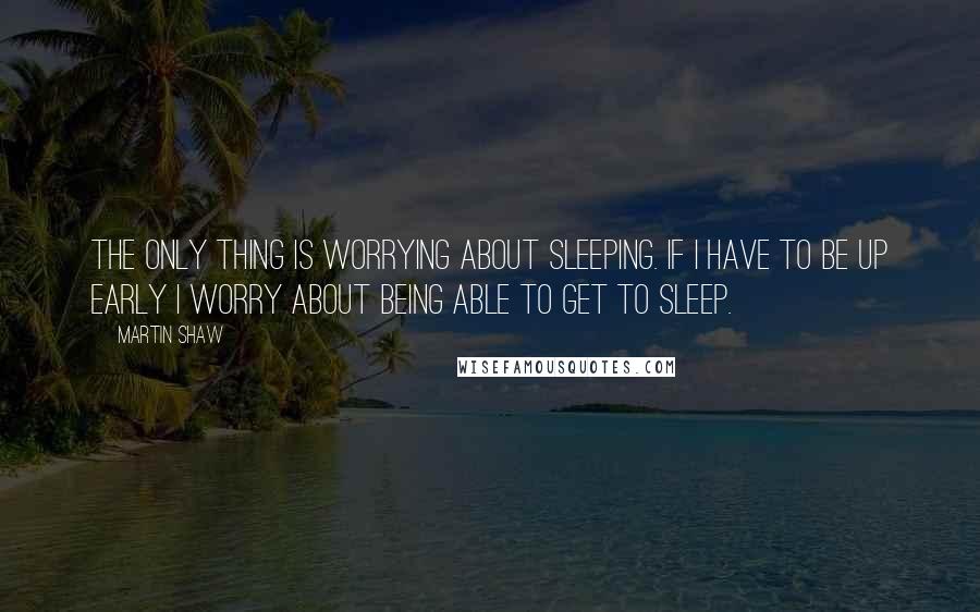 Martin Shaw Quotes: The only thing is worrying about sleeping. If I have to be up early I worry about being able to get to sleep.