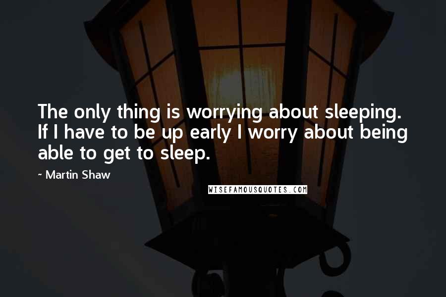 Martin Shaw Quotes: The only thing is worrying about sleeping. If I have to be up early I worry about being able to get to sleep.