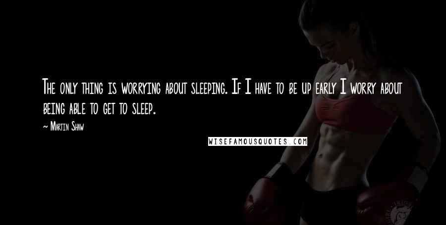 Martin Shaw Quotes: The only thing is worrying about sleeping. If I have to be up early I worry about being able to get to sleep.