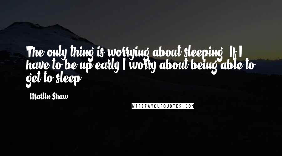 Martin Shaw Quotes: The only thing is worrying about sleeping. If I have to be up early I worry about being able to get to sleep.