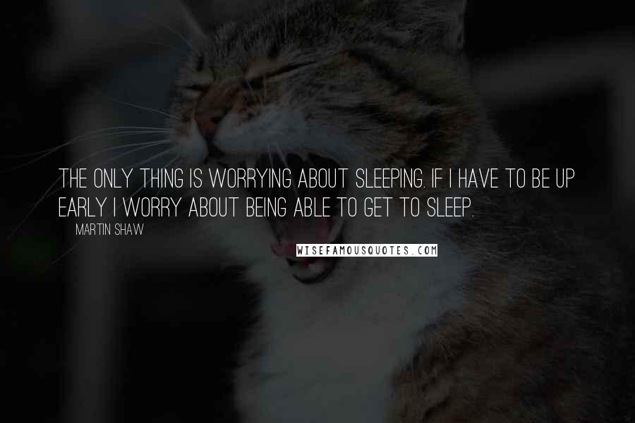 Martin Shaw Quotes: The only thing is worrying about sleeping. If I have to be up early I worry about being able to get to sleep.