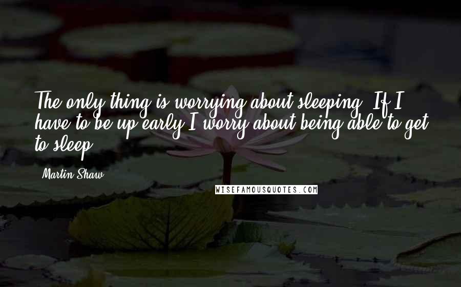 Martin Shaw Quotes: The only thing is worrying about sleeping. If I have to be up early I worry about being able to get to sleep.