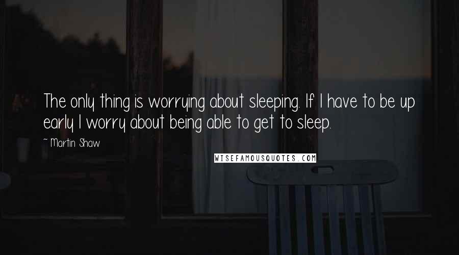 Martin Shaw Quotes: The only thing is worrying about sleeping. If I have to be up early I worry about being able to get to sleep.