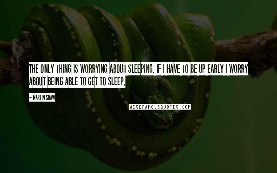 Martin Shaw Quotes: The only thing is worrying about sleeping. If I have to be up early I worry about being able to get to sleep.