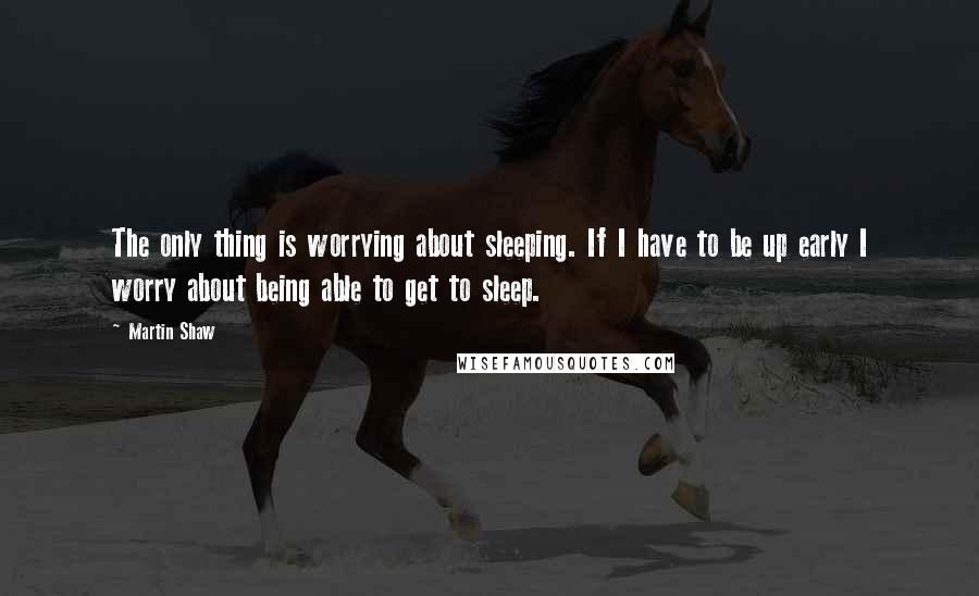 Martin Shaw Quotes: The only thing is worrying about sleeping. If I have to be up early I worry about being able to get to sleep.