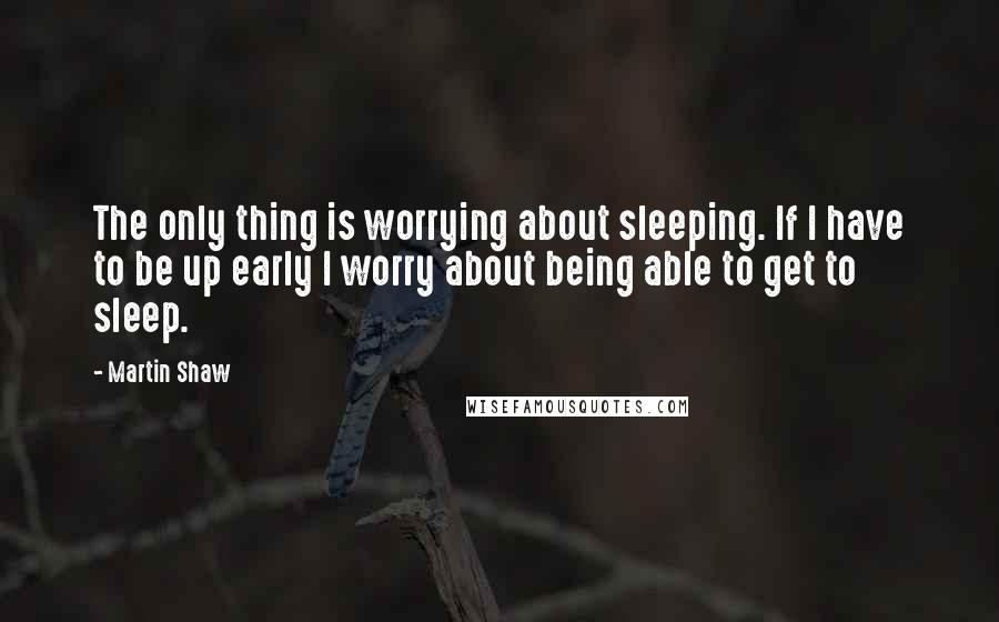 Martin Shaw Quotes: The only thing is worrying about sleeping. If I have to be up early I worry about being able to get to sleep.