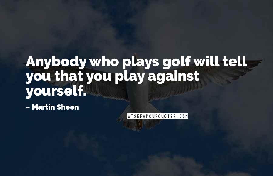 Martin Sheen Quotes: Anybody who plays golf will tell you that you play against yourself.