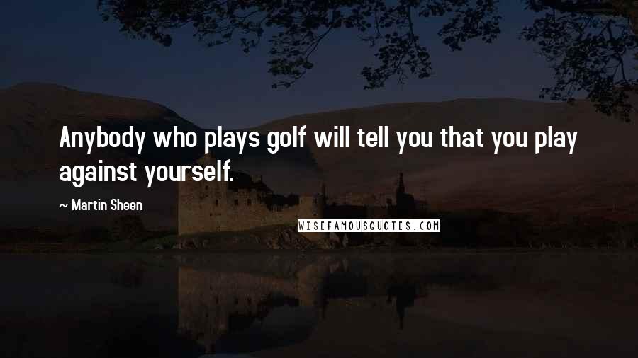 Martin Sheen Quotes: Anybody who plays golf will tell you that you play against yourself.