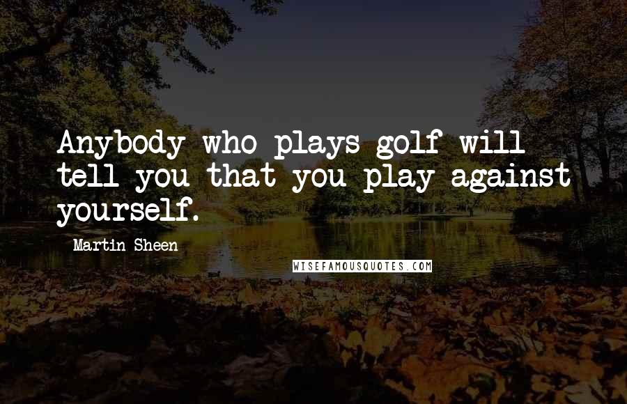 Martin Sheen Quotes: Anybody who plays golf will tell you that you play against yourself.