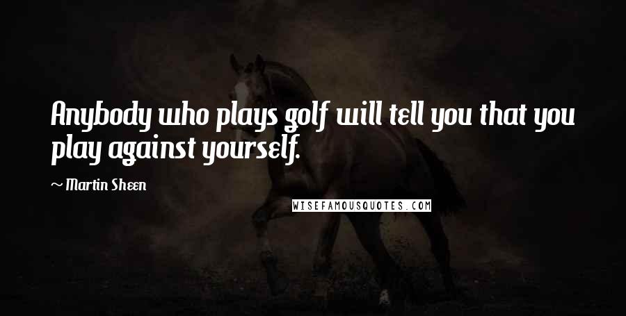 Martin Sheen Quotes: Anybody who plays golf will tell you that you play against yourself.