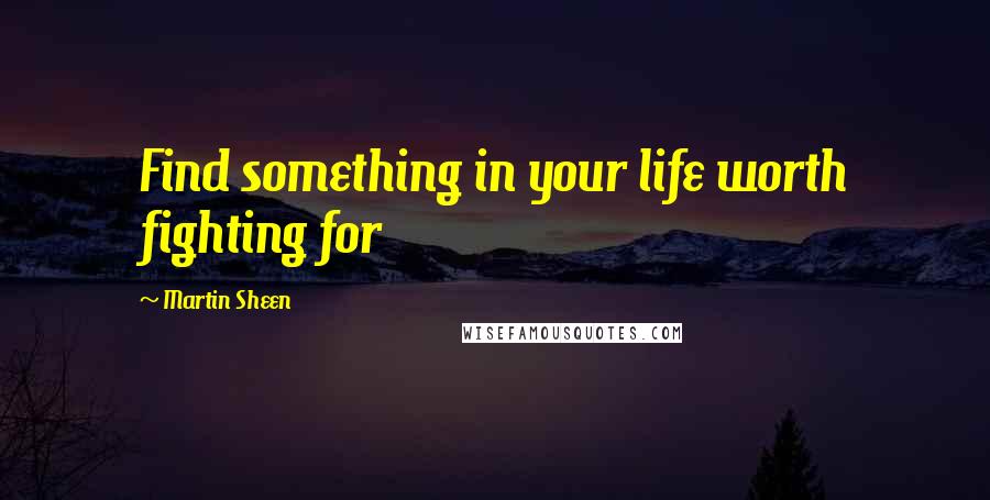 Martin Sheen Quotes: Find something in your life worth fighting for