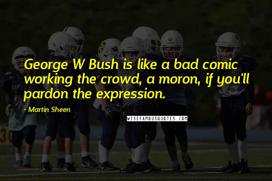 Martin Sheen Quotes: George W Bush is like a bad comic working the crowd, a moron, if you'll pardon the expression.