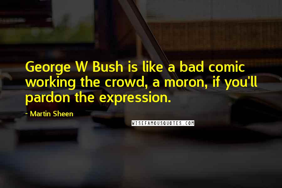 Martin Sheen Quotes: George W Bush is like a bad comic working the crowd, a moron, if you'll pardon the expression.