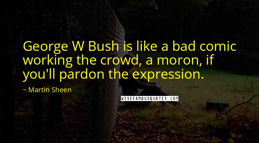 Martin Sheen Quotes: George W Bush is like a bad comic working the crowd, a moron, if you'll pardon the expression.