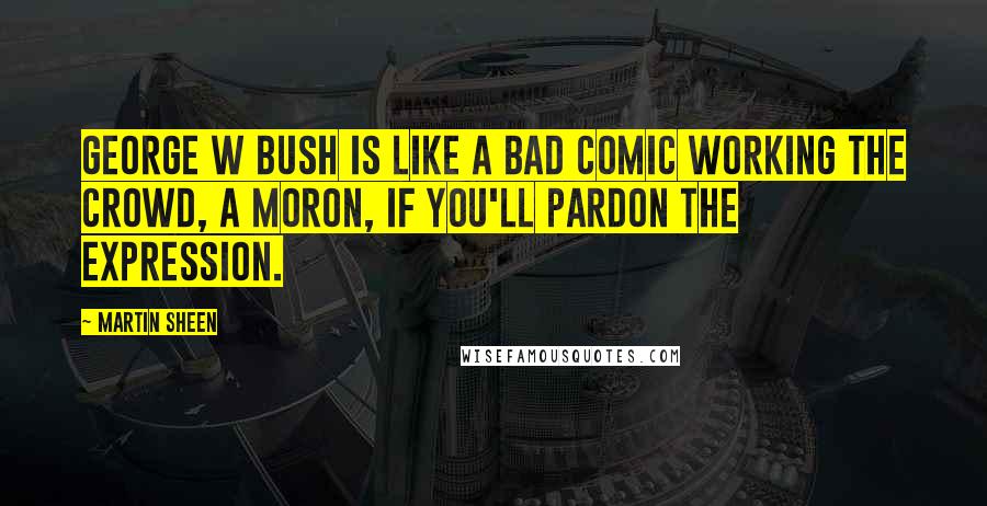 Martin Sheen Quotes: George W Bush is like a bad comic working the crowd, a moron, if you'll pardon the expression.