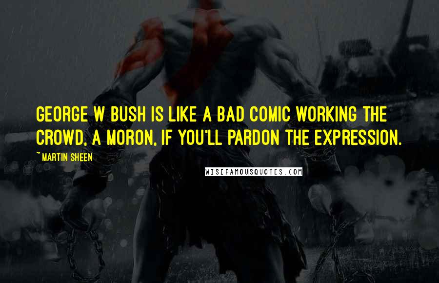 Martin Sheen Quotes: George W Bush is like a bad comic working the crowd, a moron, if you'll pardon the expression.