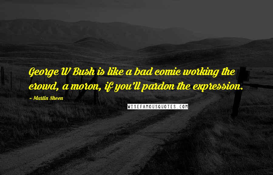 Martin Sheen Quotes: George W Bush is like a bad comic working the crowd, a moron, if you'll pardon the expression.