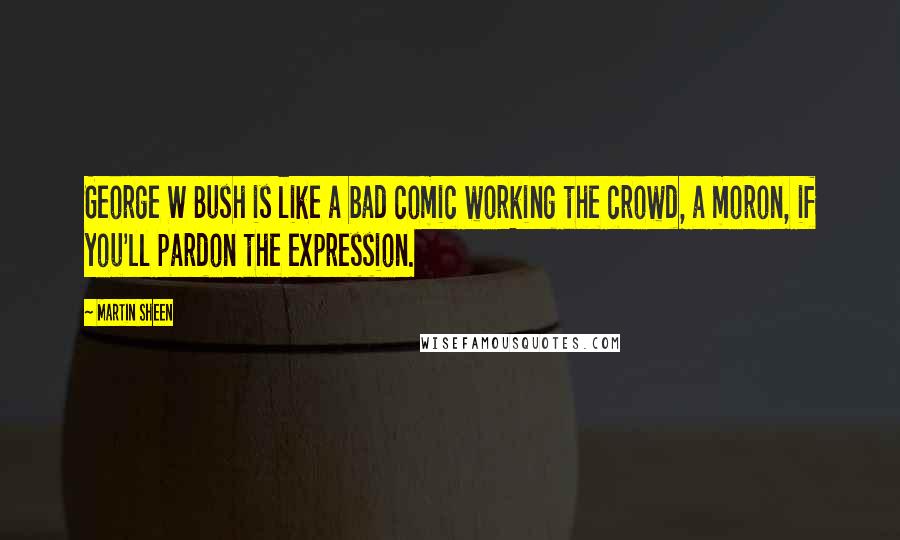 Martin Sheen Quotes: George W Bush is like a bad comic working the crowd, a moron, if you'll pardon the expression.