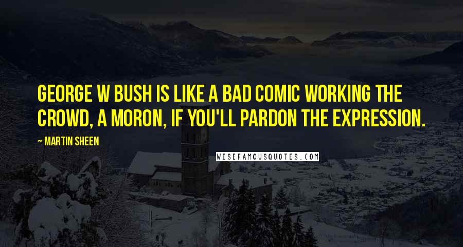 Martin Sheen Quotes: George W Bush is like a bad comic working the crowd, a moron, if you'll pardon the expression.