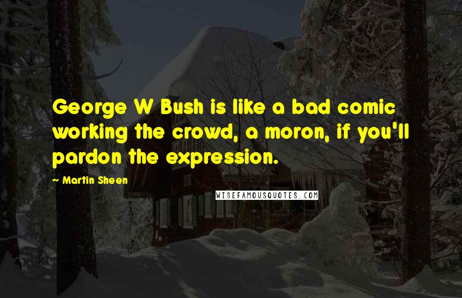 Martin Sheen Quotes: George W Bush is like a bad comic working the crowd, a moron, if you'll pardon the expression.