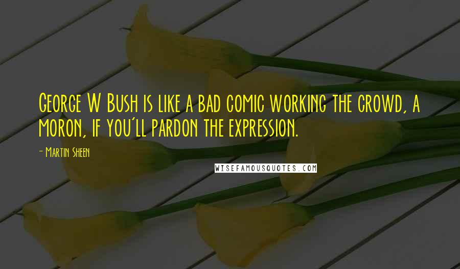 Martin Sheen Quotes: George W Bush is like a bad comic working the crowd, a moron, if you'll pardon the expression.