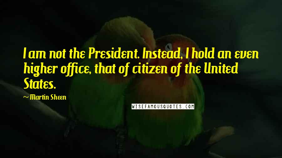 Martin Sheen Quotes: I am not the President. Instead, I hold an even higher office, that of citizen of the United States.