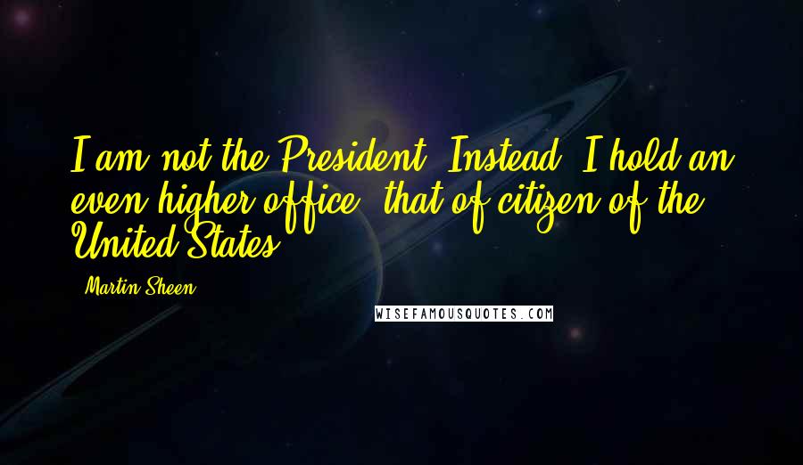 Martin Sheen Quotes: I am not the President. Instead, I hold an even higher office, that of citizen of the United States.