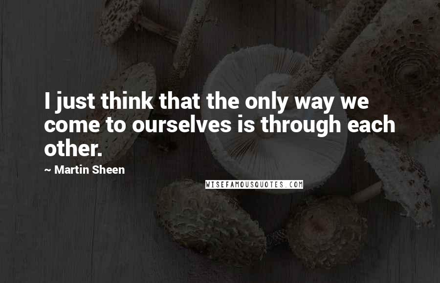 Martin Sheen Quotes: I just think that the only way we come to ourselves is through each other.