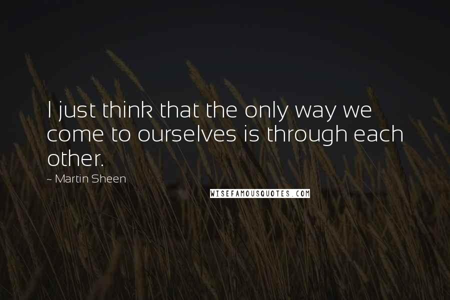 Martin Sheen Quotes: I just think that the only way we come to ourselves is through each other.