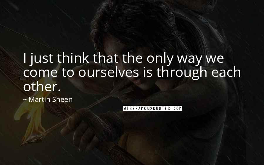 Martin Sheen Quotes: I just think that the only way we come to ourselves is through each other.