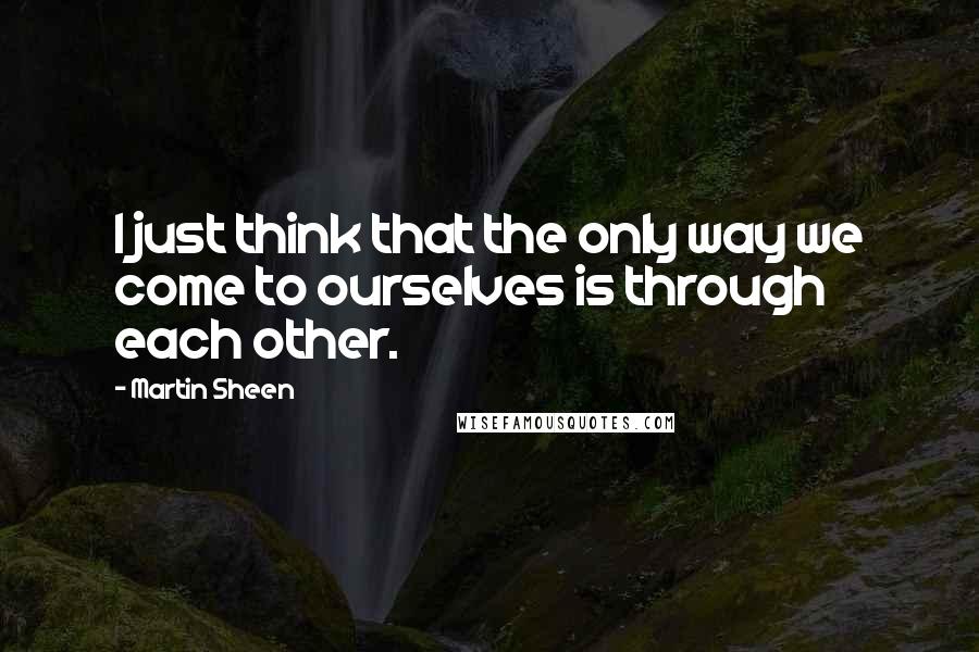 Martin Sheen Quotes: I just think that the only way we come to ourselves is through each other.