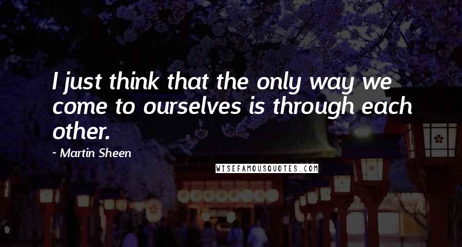 Martin Sheen Quotes: I just think that the only way we come to ourselves is through each other.